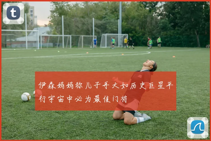伊森妈妈称儿子手大如历史巨星平行宇宙中必为最佳门将