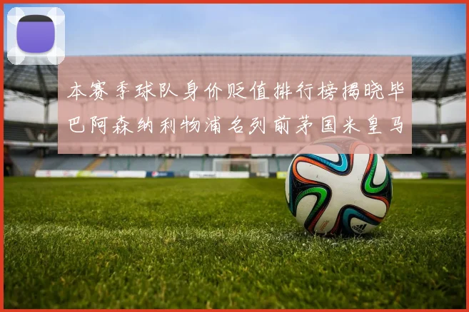 本赛季球队身价贬值排行榜揭晓毕巴阿森纳利物浦名列前茅国米皇马紧随其后