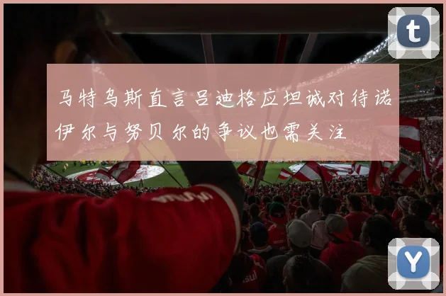 马特乌斯直言吕迪格应坦诚对待诺伊尔与努贝尔的争议也需关注