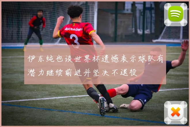 伊东纯也谈世界杯遗憾表示球队有潜力继续前进并坚决不退役