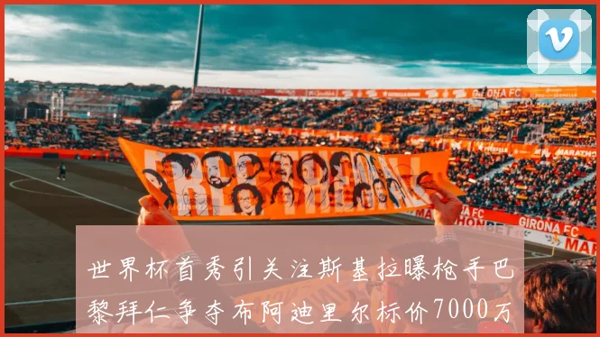 世界杯首秀引关注斯基拉曝枪手巴黎拜仁争夺布阿迪里尔标价7000万欧元
