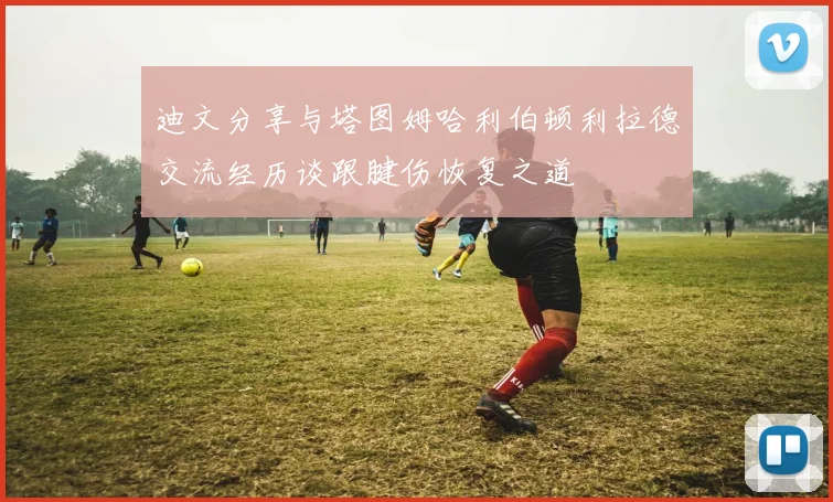 迪文分享与塔图姆哈利伯顿利拉德交流经历谈跟腱伤恢复之道