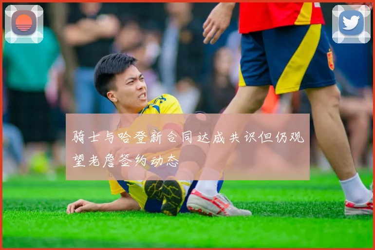 骑士与哈登新合同达成共识但仍观望老詹签约动态