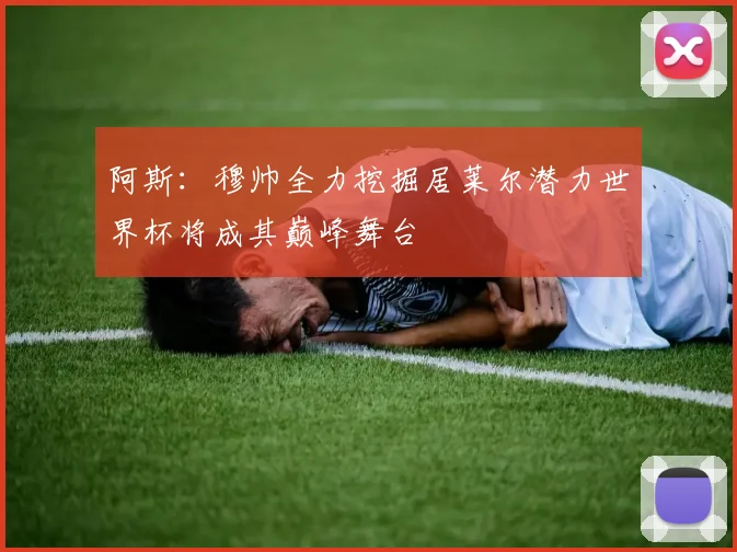 阿斯：穆帅全力挖掘居莱尔潜力世界杯将成其巅峰舞台