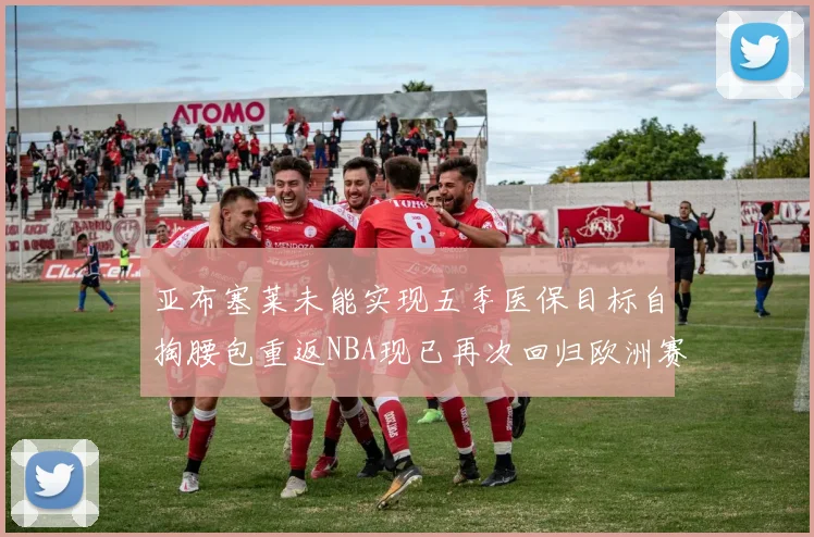亚布塞莱未能实现五季医保目标自掏腰包重返NBA现已再次回归欧洲赛场