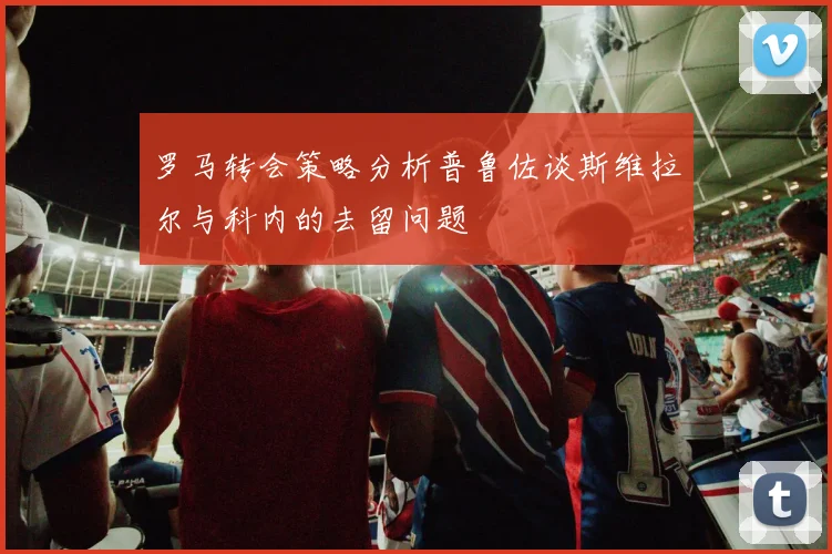 罗马转会策略分析普鲁佐谈斯维拉尔与科内的去留问题
