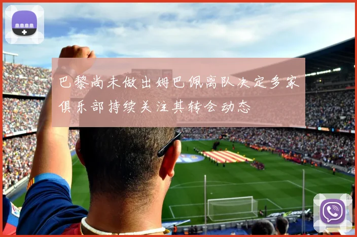 巴黎尚未做出姆巴佩离队决定多家俱乐部持续关注其转会动态