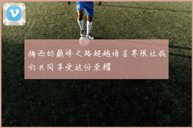 梅西的巅峰之路超越语言界限让我们共同享受这份荣耀