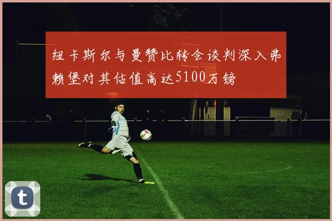 纽卡斯尔与曼赞比转会谈判深入弗赖堡对其估值高达5100万镑