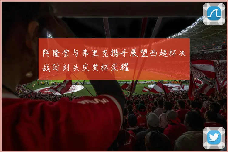阿隆索与弗里克携手展望西超杯决战时刻共庆奖杯荣耀