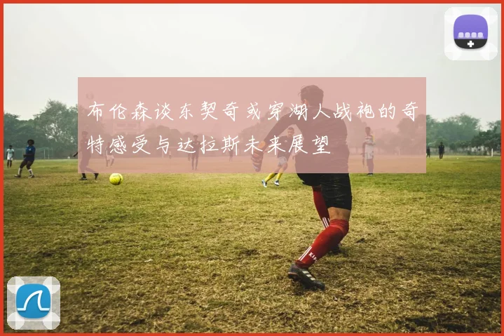布伦森谈东契奇或穿湖人战袍的奇特感受与达拉斯未来展望