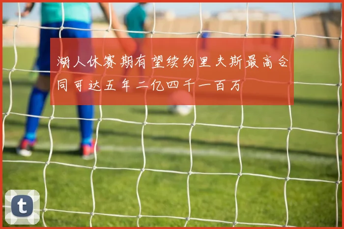 湖人休赛期有望续约里夫斯最高合同可达五年二亿四千一百万