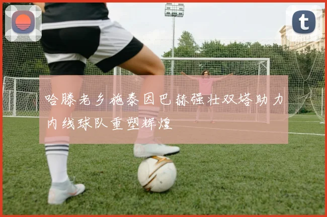 哈滕老乡施泰因巴赫强壮双塔助力内线球队重塑辉煌