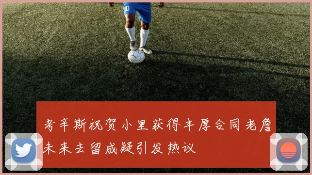 考辛斯祝贺小里获得丰厚合同老詹未来去留成疑引发热议
