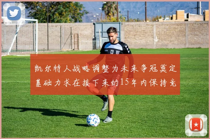 凯尔特人战略调整为未来争冠奠定基础力求在接下来的15年内保持竞争优势