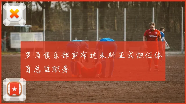 罗马俱乐部宣布达米科正式担任体育总监职务