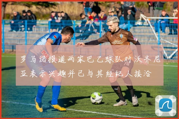 罗马诺报道两家巴乙球队对沃齐尼亚表示兴趣并已与其经纪人接洽