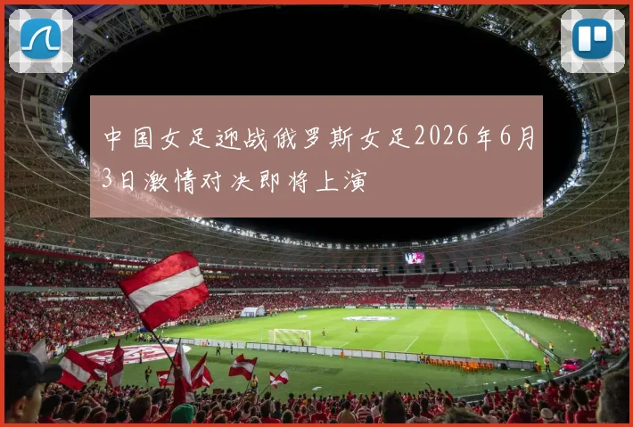 中国女足迎战俄罗斯女足2026年6月3日激情对决即将上演