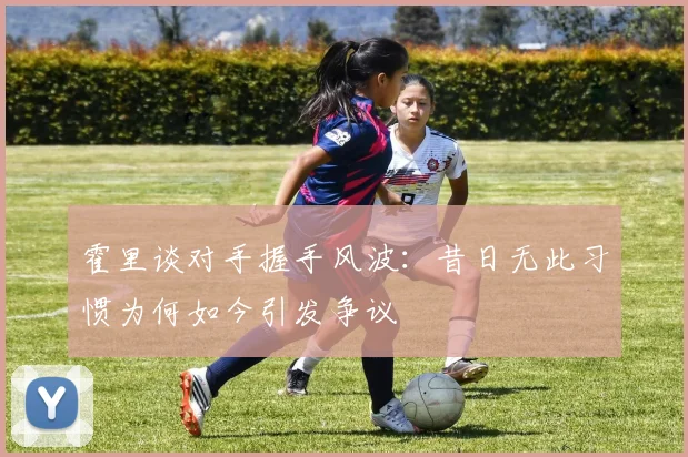 霍里谈对手握手风波：昔日无此习惯为何如今引发争议