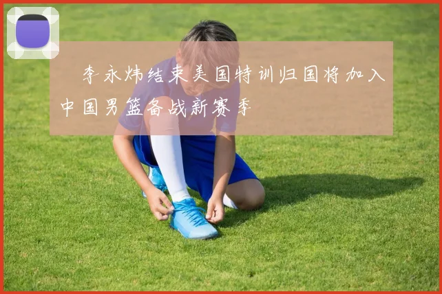 偰李永炜结束美国特训归国将加入中国男篮备战新赛季