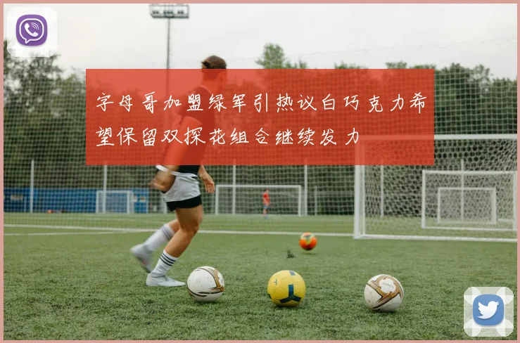 字母哥加盟绿军引热议白巧克力希望保留双探花组合继续发力