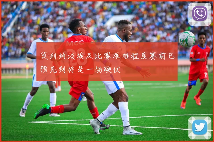 莫利纳谈埃及比赛艰难程度赛前已预见到将是一场硬仗
