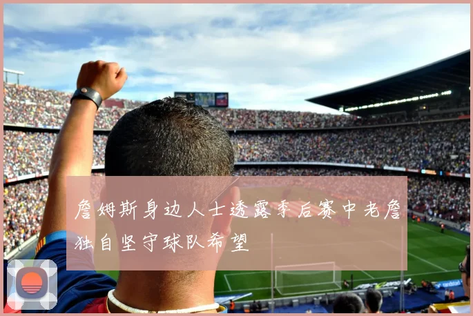 詹姆斯身边人士透露季后赛中老詹独自坚守球队希望