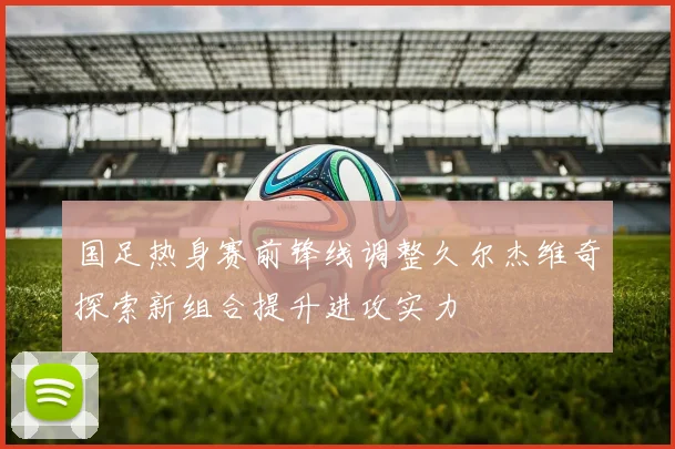 国足热身赛前锋线调整久尔杰维奇探索新组合提升进攻实力