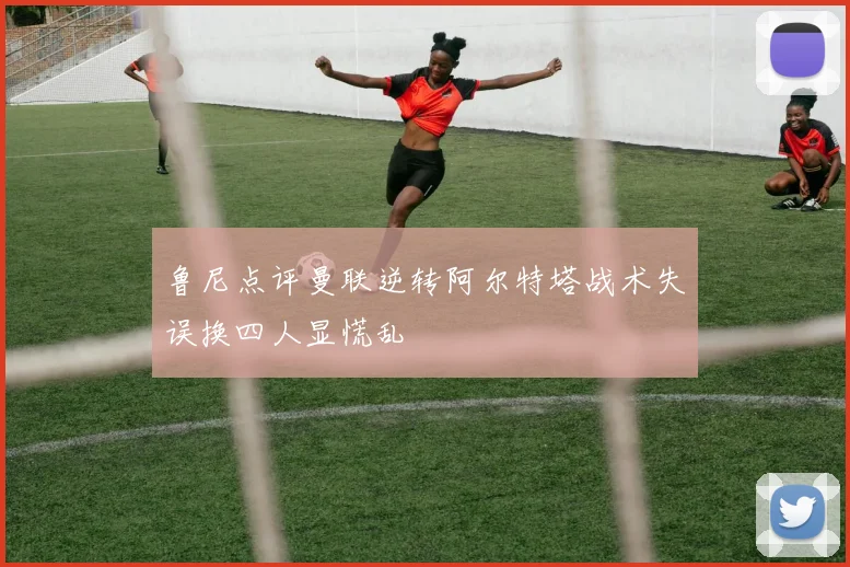 鲁尼点评曼联逆转阿尔特塔战术失误换四人显慌乱