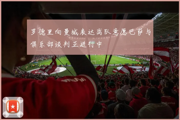 罗德里向曼城表达离队意愿巴萨与俱乐部谈判正进行中