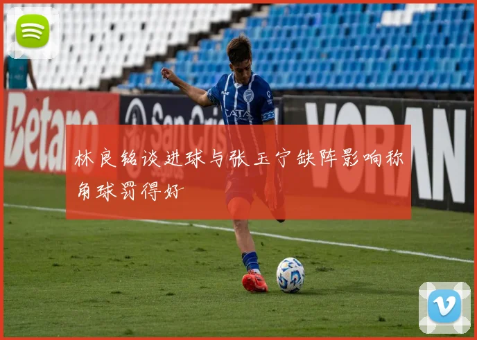 林良铭谈进球与张玉宁缺阵影响称角球罚得好