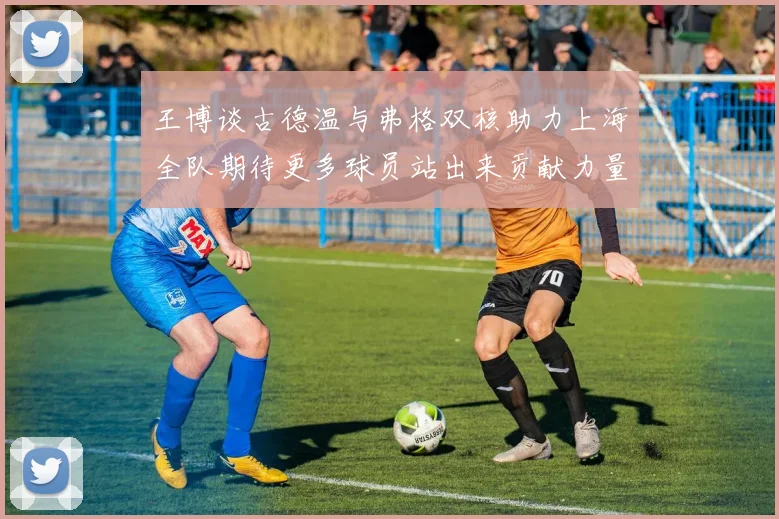 王博谈古德温与弗格双核助力上海全队期待更多球员站出来贡献力量