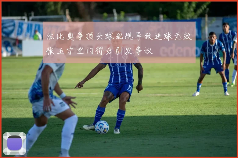 法比奥争顶头球犯规导致进球无效张玉宁空门得分引发争议