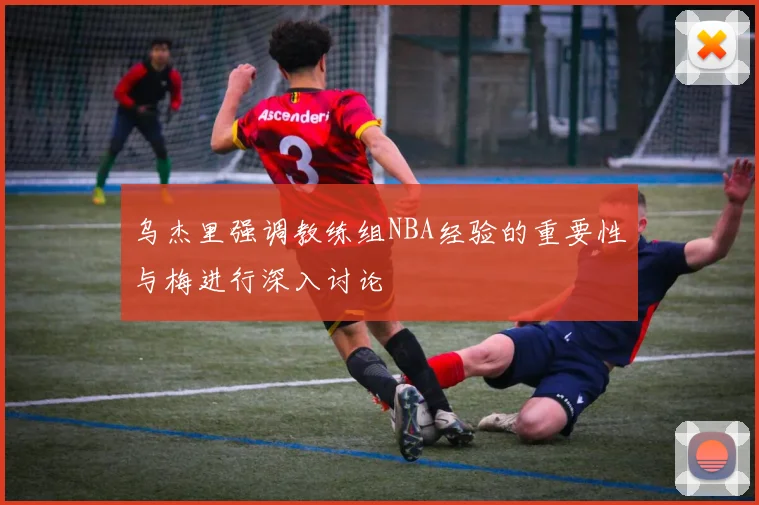 乌杰里强调教练组NBA经验的重要性与梅进行深入讨论