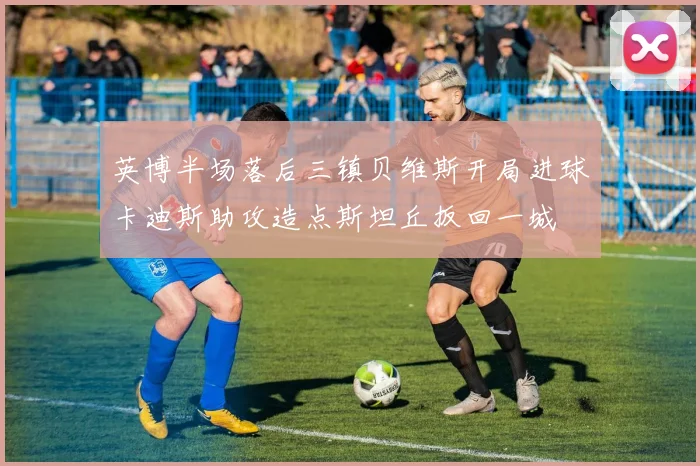 英博半场落后三镇贝维斯开局进球卡迪斯助攻造点斯坦丘扳回一城