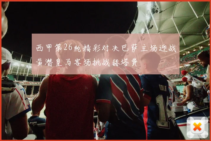 西甲第26轮精彩对决巴萨主场迎战黄潜皇马客场挑战赫塔费