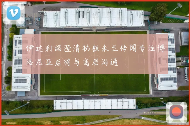 伊达利诺澄清执教米兰传闻专注博洛尼亚后将与高层沟通